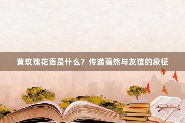 黄玫瑰花语是什么？传递蔼然与友谊的象征
