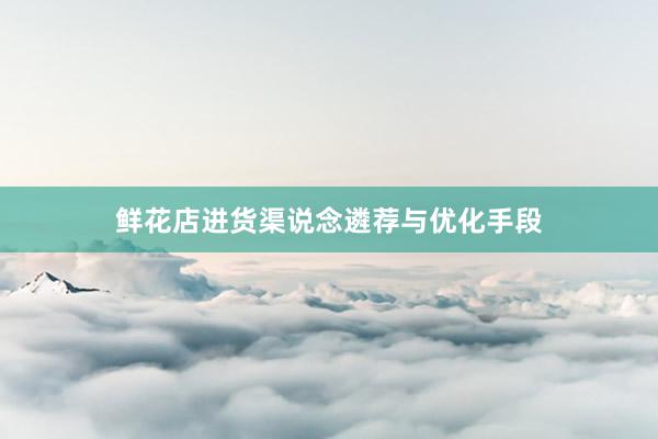 鲜花店进货渠说念遴荐与优化手段